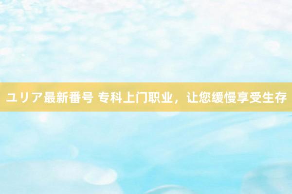 ユリア最新番号 专科上门职业，让您缓慢享受生存
