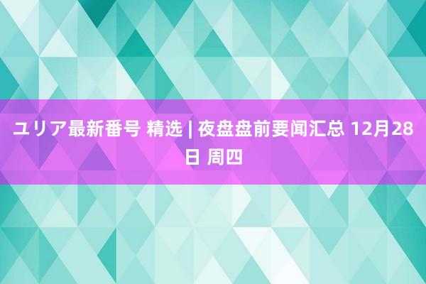 ユリア最新番号 精选 | 夜盘盘前要闻汇总 12月28日 周四