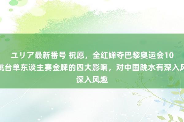 ユリア最新番号 祝愿,全红婵夺巴黎奥运会10米跳台单东谈主赛金牌的四大影响,对中国跳水有深入风趣