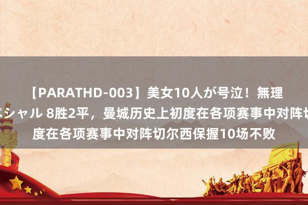 【PARATHD-003】美女10人が号泣!無理やり連続中○しスペシャル 8胜2平,曼城历史上初度在各项赛事中对阵切尔西保握10场不败