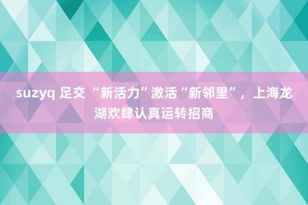 suzyq 足交 “新活力”激活“新邻里”，上海龙湖欢肆认真运转招商
