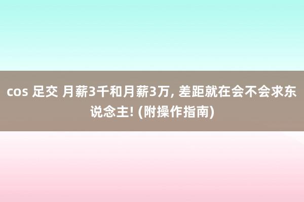 cos 足交 月薪3千和月薪3万， 差距就在会不会求东说念主! (附操作指南)