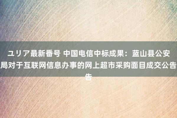 ユリア最新番号 中国电信中标成果：蓝山县公安局对于互联网信息办事的网上超市采购面目成交公告