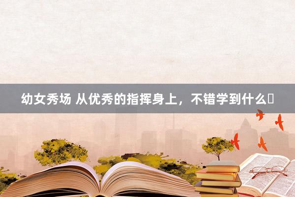 幼女秀场 从优秀的指挥身上,不错学到什么❓