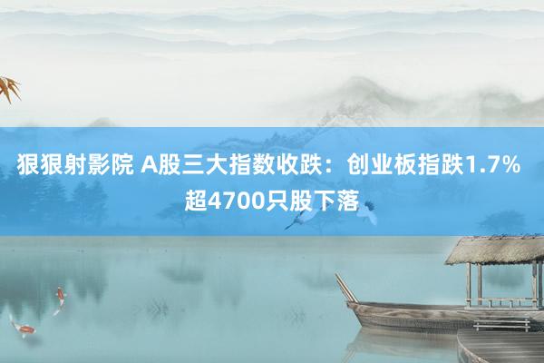 狠狠射影院 A股三大指数收跌：创业板指跌1.7% 超4700只股下落