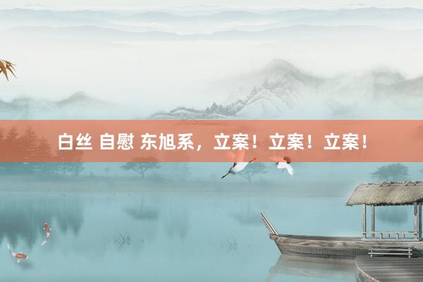 白丝 自慰 东旭系，立案！立案！立案！
