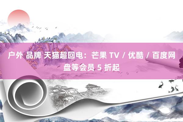 户外 品牌 天猫超回电:芒果 TV / 优酷 / 百度网盘等会员 5 折起