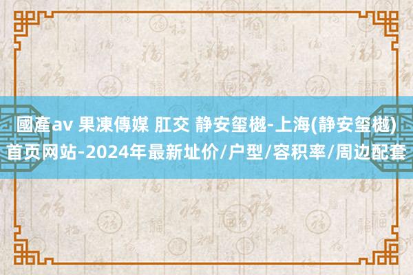 國產av 果凍傳媒 肛交 静安玺樾-上海(静安玺樾)首页网站-2024年最新址价/户型/容积率/周边配套