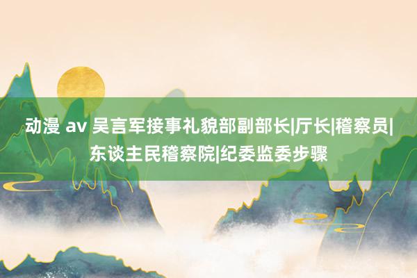 动漫 av 吴言军接事礼貌部副部长|厅长|稽察员|东谈主民稽察院|纪委监委步骤