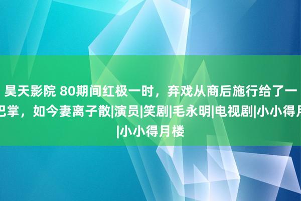 昊天影院 80期间红极一时，弃戏从商后施行给了一大巴掌，如今妻离子散|演员|笑剧|毛永明|电视剧|小小得月楼