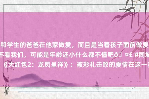 和学生的爸爸在他家做爱，而且是当着孩子面前做爱，太刺激了，孩子完全不看我们，可能是年龄还小什么都不懂吧🤣 #同城 #文爱 #自慰 《大红包2：龙凤呈祥》：被彩礼击败的爱情在这一刻具象化|电影|笑剧|李克龙|上海电视节