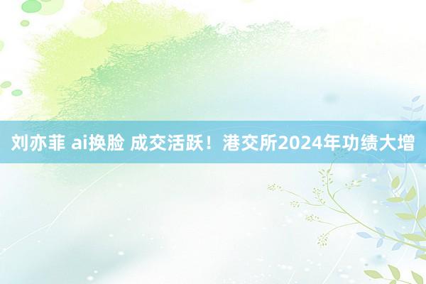 刘亦菲 ai换脸 成交活跃！港交所2024年功绩大增