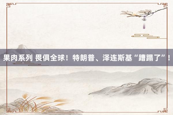 果肉系列 畏俱全球！特朗普、泽连斯基“蹧蹋了”！