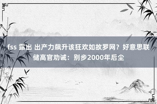 fss 露出 出产力飙升该狂欢如故罗网？好意思联储高官劝诫：别步2000年后尘