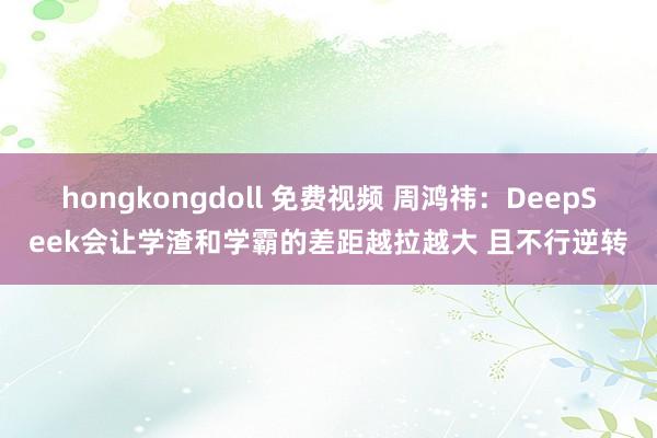 hongkongdoll 免费视频 周鸿祎：DeepSeek会让学渣和学霸的差距越拉越大 且不行逆转