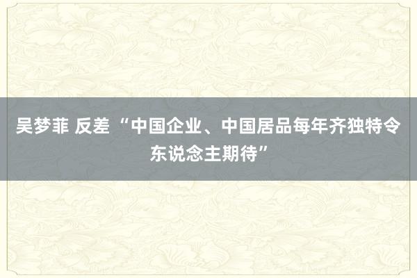 吴梦菲 反差 “中国企业、中国居品每年齐独特令东说念主期待”