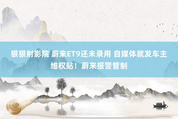 狠狠射影院 蔚来ET9还未录用 自媒体就发车主维权贴！蔚来报警管制