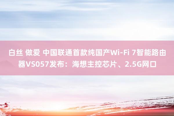 白丝 做爱 中国联通首款纯国产Wi-Fi 7智能路由器VS057发布：海想主控芯片、2.5G网口