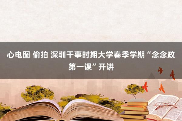 心电图 偷拍 深圳干事时期大学春季学期“念念政第一课”开讲