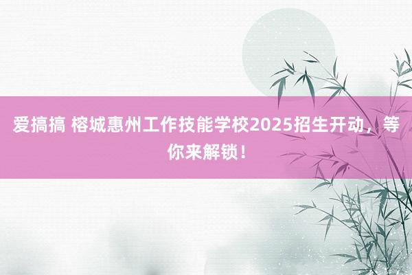 爱搞搞 榕城惠州工作技能学校2025招生开动，等你来解锁！