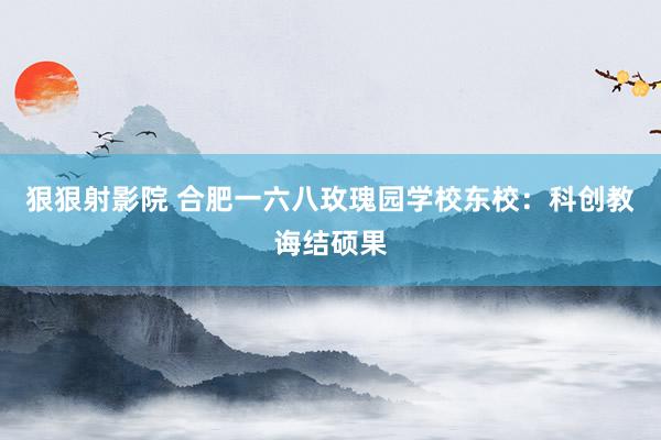 狠狠射影院 合肥一六八玫瑰园学校东校：科创教诲结硕果