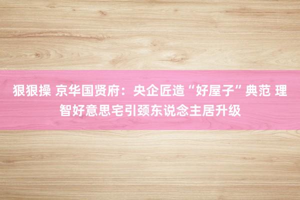 狠狠操 京华国贤府：央企匠造“好屋子”典范 理智好意思宅引颈东说念主居升级