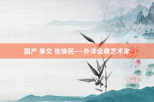 国产 拳交 张焕民——外洋金牌艺术家