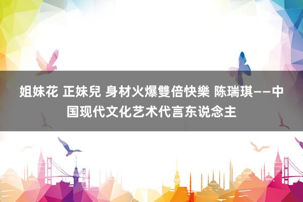 姐妹花 正妹兒 身材火爆雙倍快樂 陈瑞琪——中国现代文化艺术代言东说念主