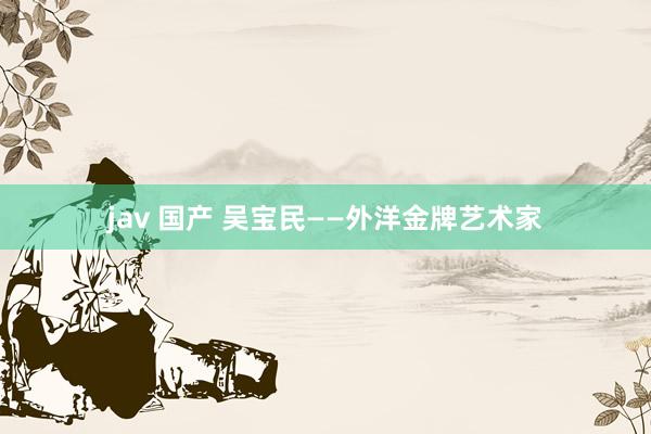 jav 国产 吴宝民——外洋金牌艺术家
