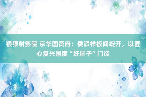 狠狠射影院 京华国贤府：委派样板间绽开，以匠心复兴国度“好屋子”门径