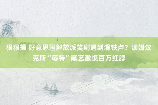 狠狠操 好意思国解放派笑剧遇到滑铁卢？汤姆汉克斯“辱特”献艺激愤百万红脖