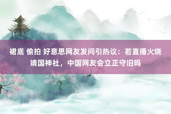 裙底 偷拍 好意思网友发问引热议：若直播火烧靖国神社，中国网友会立正守旧吗