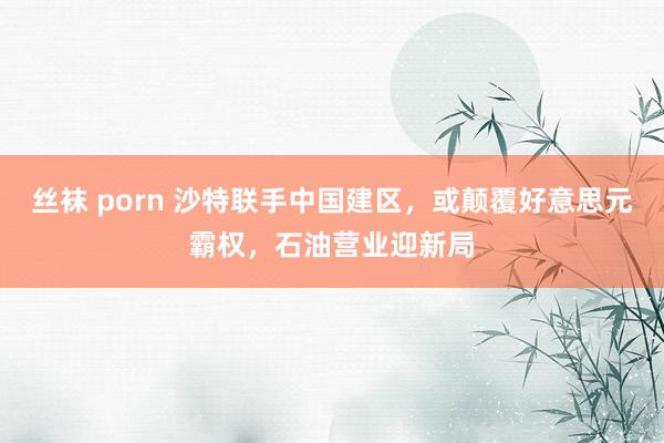 丝袜 porn 沙特联手中国建区，或颠覆好意思元霸权，石油营业迎新局