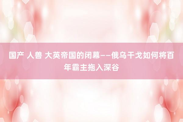 国产 人兽 大英帝国的闭幕——俄乌干戈如何将百年霸主拖入深谷