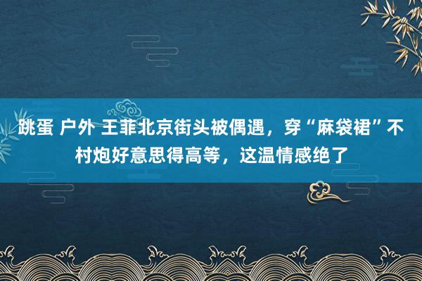 跳蛋 户外 王菲北京街头被偶遇，穿“麻袋裙”不村炮好意思得高等，这温情感绝了