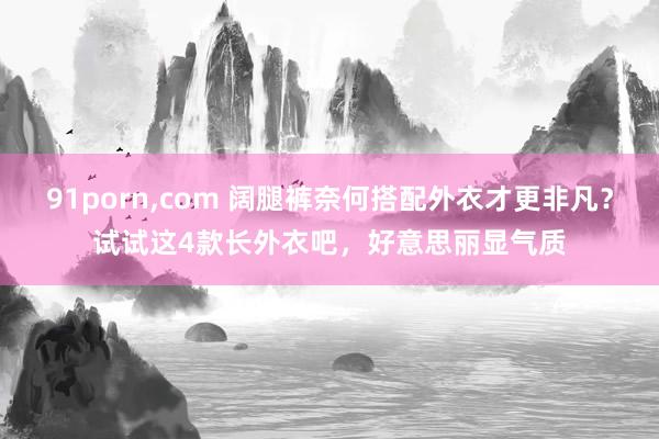 91porn，com 阔腿裤奈何搭配外衣才更非凡？试试这4款长外衣吧，好意思丽显气质