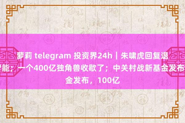 萝莉 telegram 投资界24h｜朱啸虎回复退出具身智能；一个400亿独角兽收歇了；中关村战新基金发布，100亿