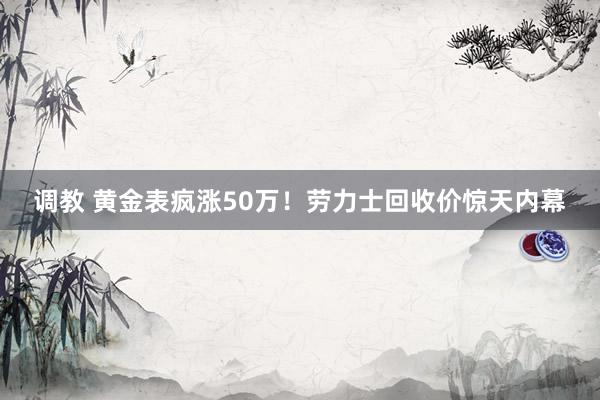 调教 黄金表疯涨50万！劳力士回收价惊天内幕