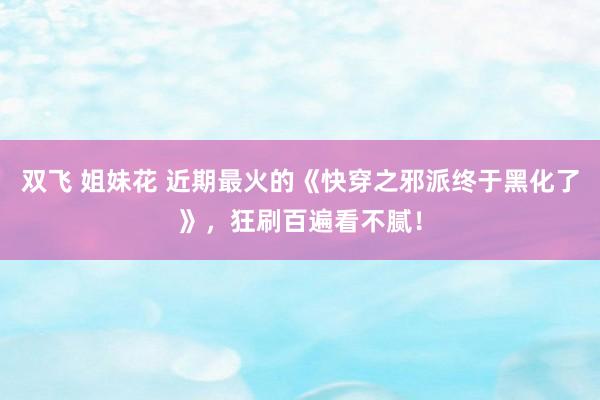 双飞 姐妹花 近期最火的《快穿之邪派终于黑化了》，狂刷百遍看不腻！
