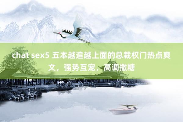 chat sex5 五本越追越上面的总裁权门热点爽文，强势互宠，高调撒糖
