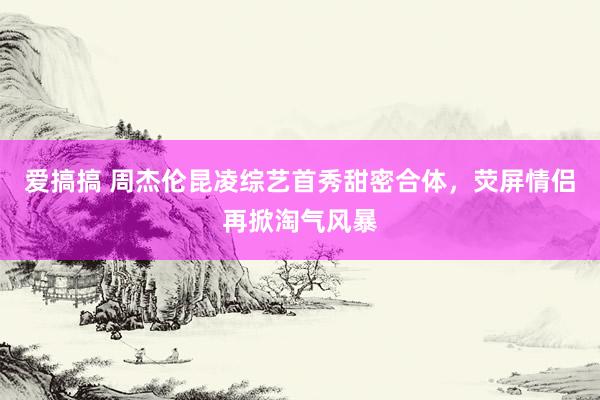 爱搞搞 周杰伦昆凌综艺首秀甜密合体，荧屏情侣再掀淘气风暴