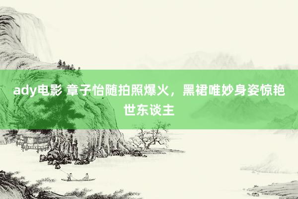 ady电影 章子怡随拍照爆火，黑裙唯妙身姿惊艳世东谈主