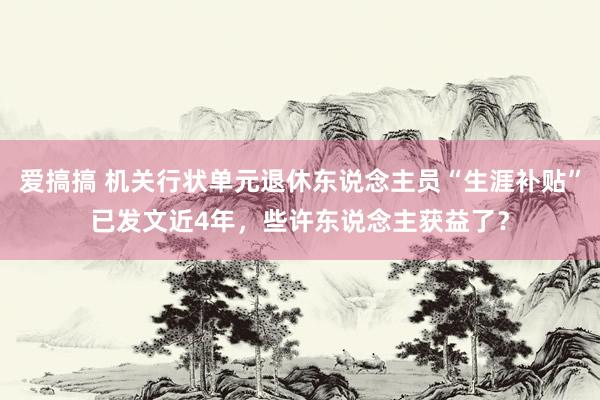 爱搞搞 机关行状单元退休东说念主员“生涯补贴”已发文近4年，些许东说念主获益了？