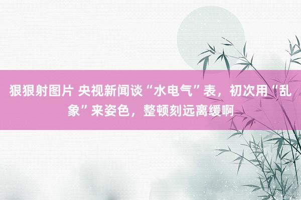 狠狠射图片 央视新闻谈“水电气”表，初次用“乱象”来姿色，整顿刻远离缓啊