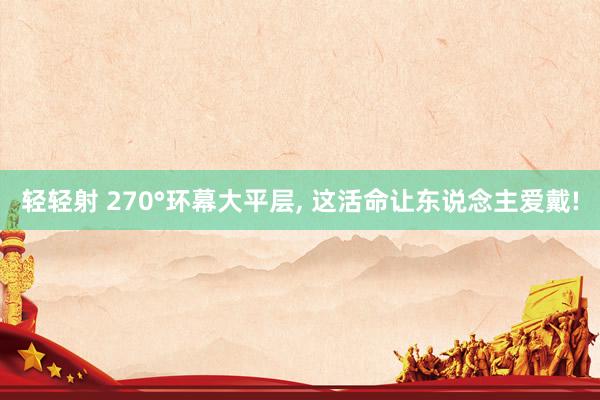 轻轻射 270°环幕大平层， 这活命让东说念主爱戴!