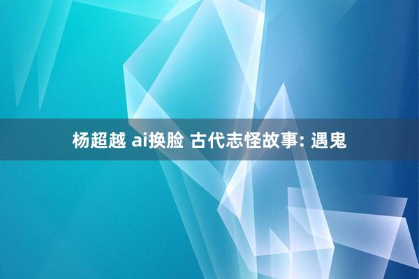 杨超越 ai换脸 古代志怪故事: 遇鬼