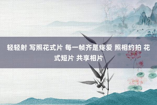 轻轻射 写照花式片 每一帧齐是疼爱 照相约拍 花式短片 共享相片