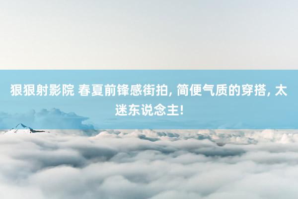 狠狠射影院 春夏前锋感街拍， 简便气质的穿搭， 太迷东说念主!