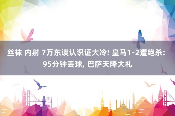 丝袜 内射 7万东谈认识证大冷! 皇马1-2遭绝杀: 95分钟丢球， 巴萨天降大礼