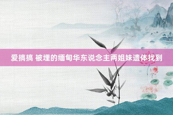爱搞搞 被埋的缅甸华东说念主两姐妹遗体找到